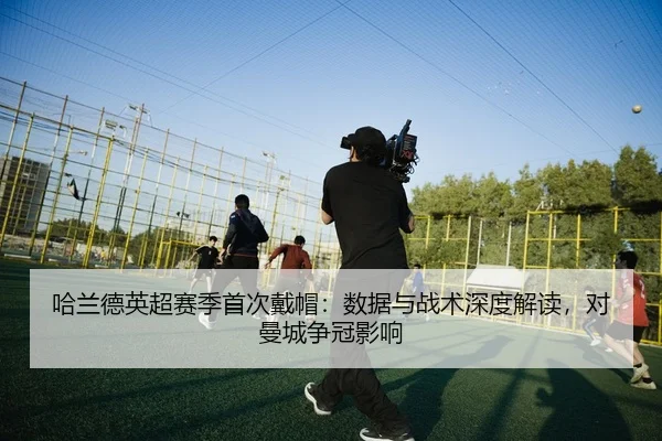 哈兰德英超赛季首次戴帽：数据与战术深度解读，对曼城争冠影响