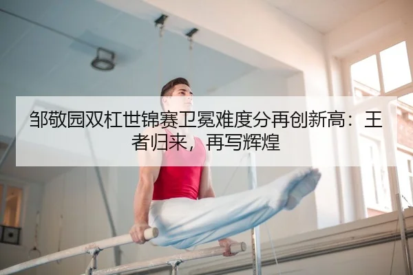 邹敬园双杠世锦赛卫冕难度分再创新高：王者归来，再写辉煌（MKSPORT）